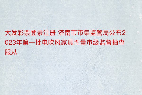大发彩票登录注册 济南市市集监管局公布2023年第一批电吹风家具性量市级监督抽查服从